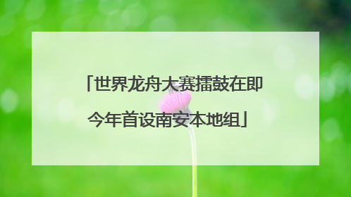 世界龙舟大赛擂鼓在即 今年首设南安本地组