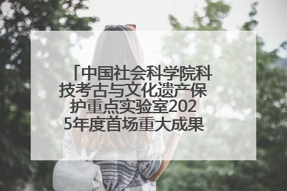 中国社会科学院科技考古与文化遗产保护重点实验室2025年度首场重大成果发布会在京举行