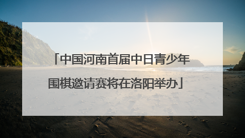 中国河南首届中日青少年围棋邀请赛将在洛阳举办