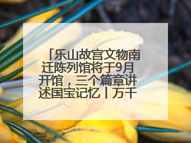 乐山故宫文物南迁陈列馆将于9月开馆，三个篇章讲述国宝记忆丨万千气象看四川