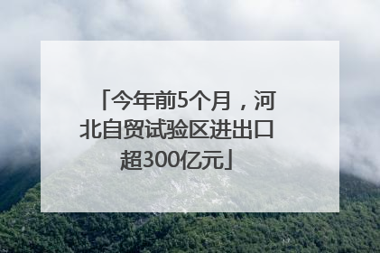 今年前5个月，河北自贸试验区进出口超300亿元