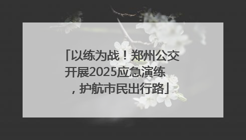 以练为战！郑州公交开展2025应急演练，护航市民出行路