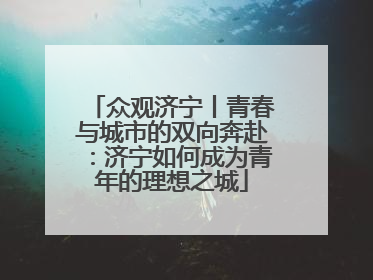 众观济宁丨青春与城市的双向奔赴：济宁如何成为青年的理想之城