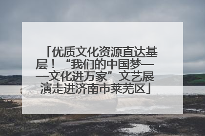 优质文化资源直达基层！“我们的中国梦——文化进万家”文艺展演走进济南市莱芜区