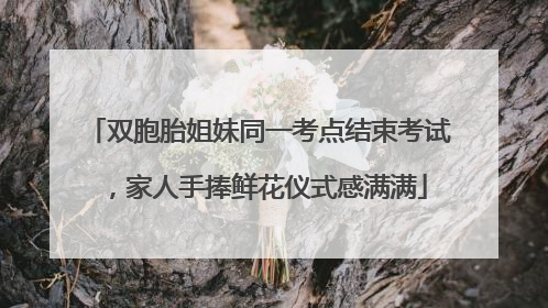 双胞胎姐妹同一考点结束考试，家人手捧鲜花仪式感满满