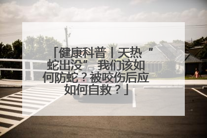 健康科普丨天热“蛇出没” 我们该如何防蛇？被咬伤后应如何自救？