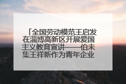 全国劳动模范王启发在淄博高新区开展爱国主义教育宣讲——伯未集王祥新作为青年企业家代表作主题演讲