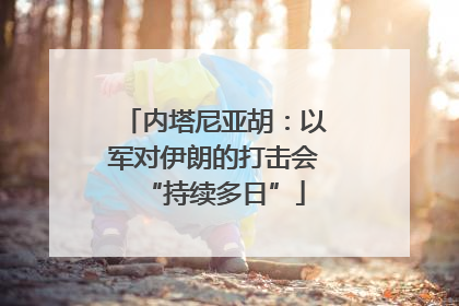 内塔尼亚胡：以军对伊朗的打击会“持续多日”