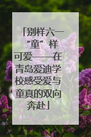 别样六一 “童”样可爱——在青岛爱迪学校感受爱与童真的双向奔赴