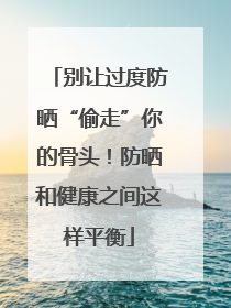 别让过度防晒“偷走”你的骨头！防晒和健康之间这样平衡