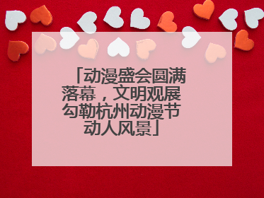 动漫盛会圆满落幕，文明观展勾勒杭州动漫节动人风景