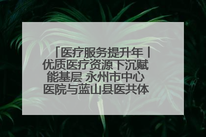 医疗服务提升年丨优质医疗资源下沉赋能基层 永州市中心医院与蓝山县医共体总院共筑健康屏障
