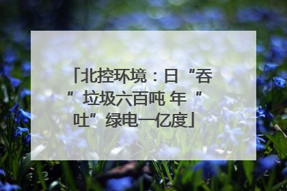 北控环境：日“吞”垃圾六百吨 年“吐”绿电一亿度