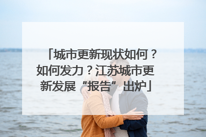 城市更新现状如何？如何发力？江苏城市更新发展“报告”出炉