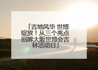吉地风华 世博绽放！从三个亮点回眸大阪世博会吉林活动日