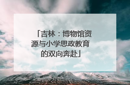 吉林：博物馆资源与小学思政教育的双向奔赴