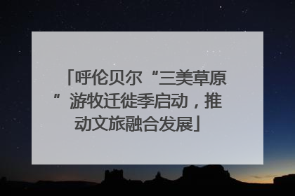 呼伦贝尔“三美草原”游牧迁徙季启动，推动文旅融合发展
