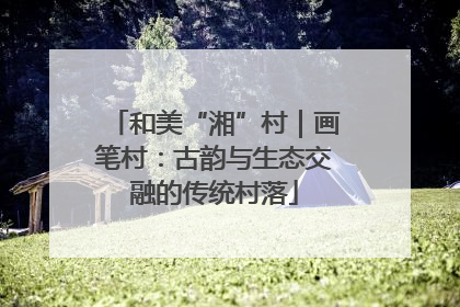和美“湘”村｜画笔村：古韵与生态交融的传统村落