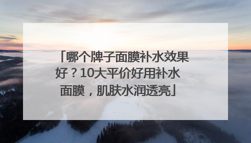 哪个牌子面膜补水效果好？10大平价好用补水面膜，肌肤水润透亮
