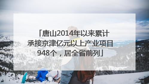 唐山2014年以来累计承接京津亿元以上产业项目948个，居全省前列