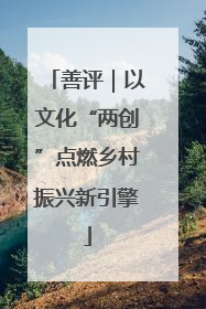 善评|以文化“两创”点燃乡村振兴新引擎