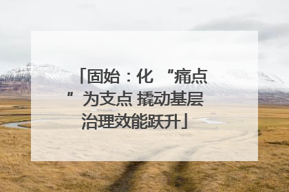 固始：化 “痛点”为支点 撬动基层治理效能跃升