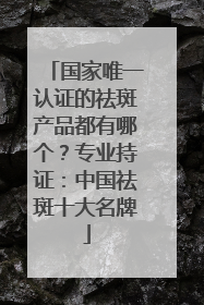 国家唯一认证的祛斑产品都有哪个？专业持证：中国祛斑十大名牌