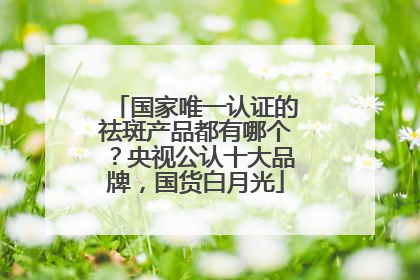 国家唯一认证的祛斑产品都有哪个？央视公认十大品牌，国货白月光