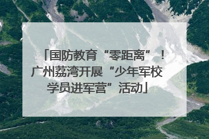 国防教育“零距离”！广州荔湾开展“少年军校学员进军营”活动