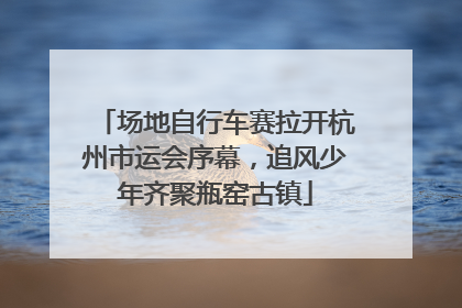 场地自行车赛拉开杭州市运会序幕，追风少年齐聚瓶窑古镇