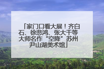 家门口看大展！齐白石、徐悲鸿、张大千等大师名作“空降”苏州尹山湖美术馆