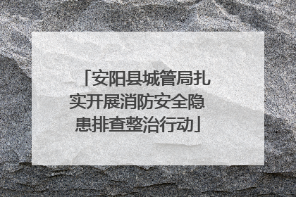 安阳县城管局扎实开展消防安全隐患排查整治行动