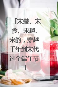 宋装、宋食、宋趣、宋韵，穿越千年到宋代过个端午节
