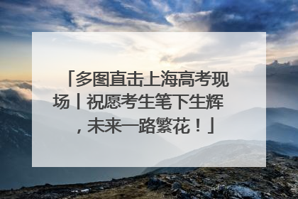多图直击上海高考现场丨祝愿考生笔下生辉，未来一路繁花！