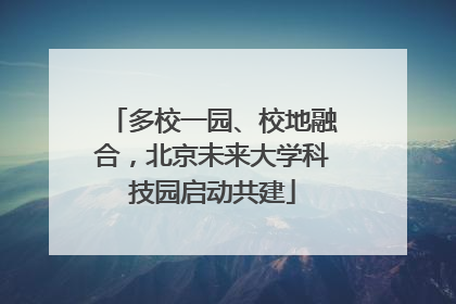 多校一园、校地融合，北京未来大学科技园启动共建