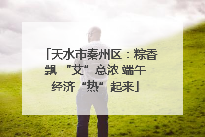 天水市秦州区：粽香飘 “艾”意浓 端午经济“热”起来