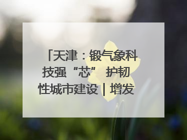 天津：锻气象科技强“芯” 护韧性城市建设｜增发国债气象项目落地见效系列报道