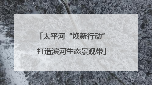 太平河“焕新行动” 打造滨河生态景观带