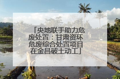央地联手助力危废处置：甘肃资环危废综合处置项目在金昌破土动工