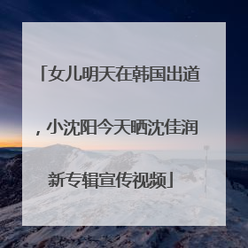 女儿明天在韩国出道，小沈阳今天晒沈佳润新专辑宣传视频