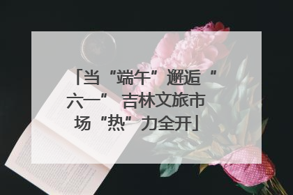 当“端午”邂逅“六一” 吉林文旅市场“热”力全开