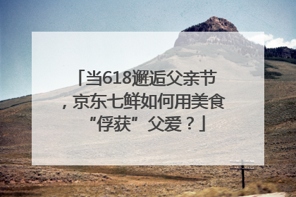 当618邂逅父亲节，京东七鲜如何用美食“俘获”父爱？
