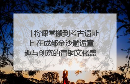 将课堂搬到考古遗址上 在成都金沙邂逅童趣与创意的青铜文化盛宴｜文化中国行