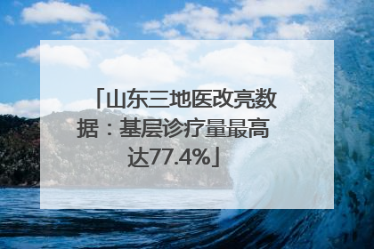 山东三地医改亮数据：基层诊疗量最高达77.4%