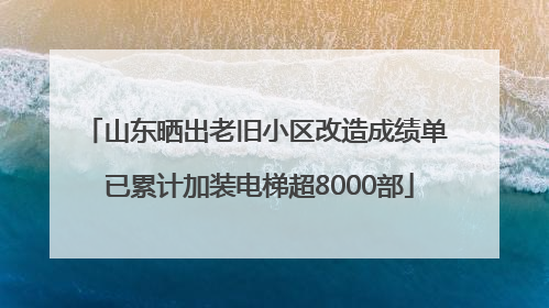 山东晒出老旧小区改造成绩单 已累计加装电梯超8000部
