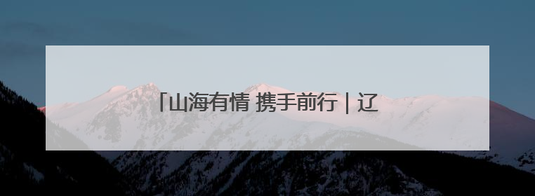 山海有情 携手前行｜辽宁文体旅融合高质量发展