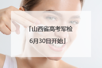 山西省高考军检6月30日开始