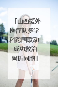 山西援外医疗队多学科跨国联动 成功救治骨折同胞