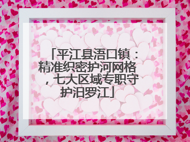 平江县浯口镇：精准织密护河网格，七大区域专职守护汨罗江