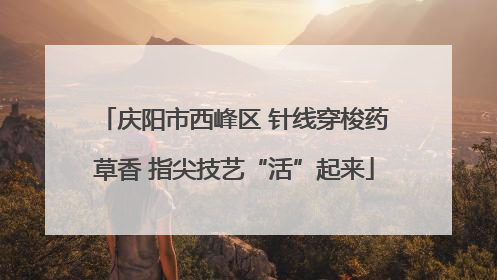 庆阳市西峰区 针线穿梭药草香 指尖技艺“活”起来